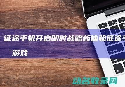 征途手机开启即时战略新体验 (征途手机开启游戏模式)