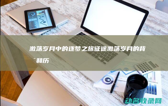 激荡岁月中的逐梦之旅 征途 (激荡岁月的背景和历史意义)