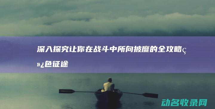 深入探究 让你在战斗中所向披靡的全攻略 绿色征途 (深入探究让你学到什么)