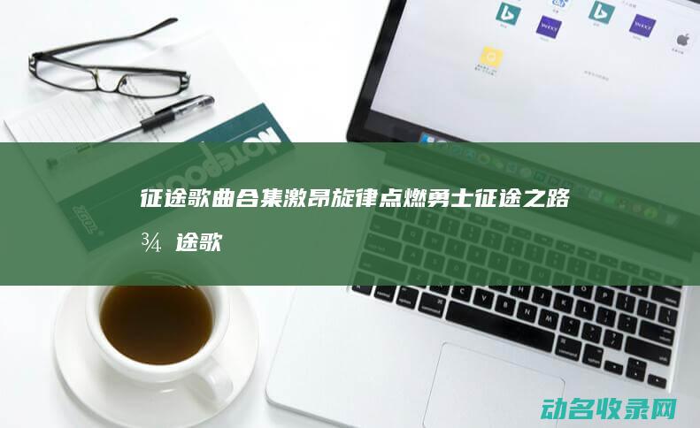 征途 歌曲合集 激昂旋律点燃勇士征途之路 (征途歌曲合集大全)
