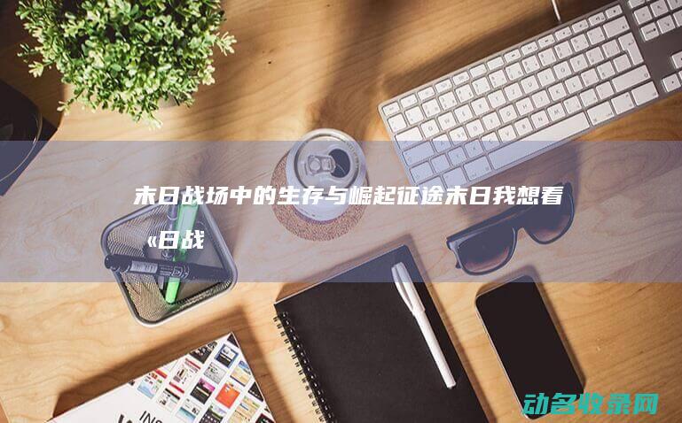 末日战场中的生存与崛起 征途末日 (我想看末日战场)