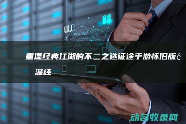 重温经典江湖的不二之选 征途手游怀旧版 (重温经典江湖的文案)