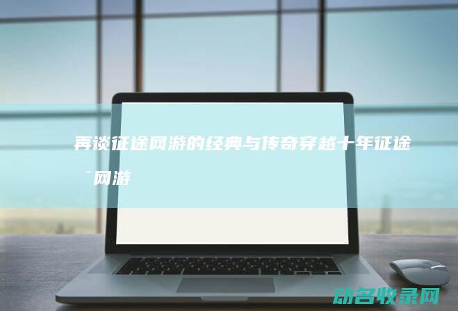 再谈征途网游的经典与传奇 穿越十年 (征途是网游吗)