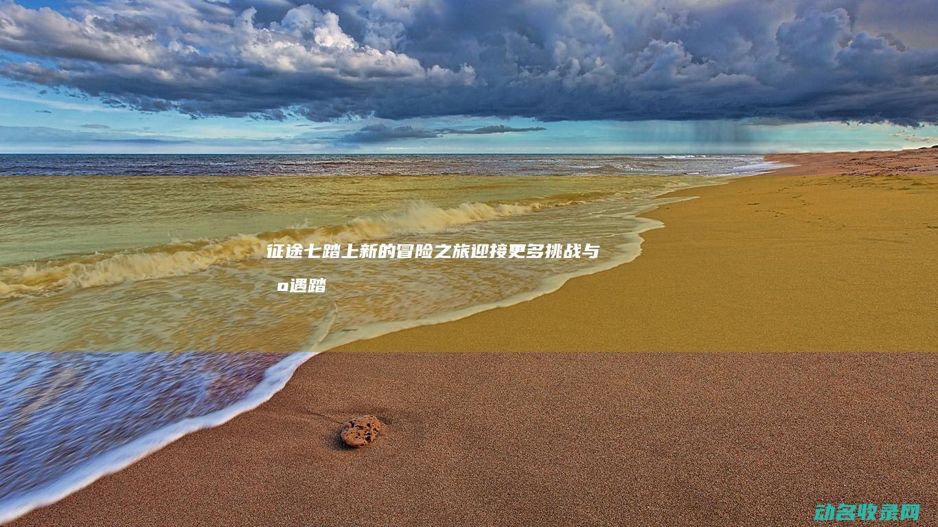 征途七 踏上新的冒险之旅 迎接更多挑战与机遇 (踏上征途第三关)