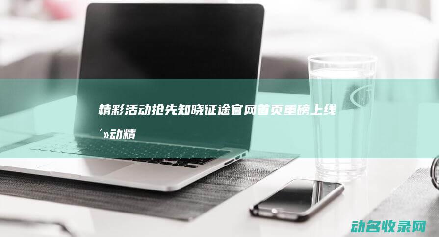 精彩活动抢先知晓 征途官网首页重磅上线 (活动精彩来袭)