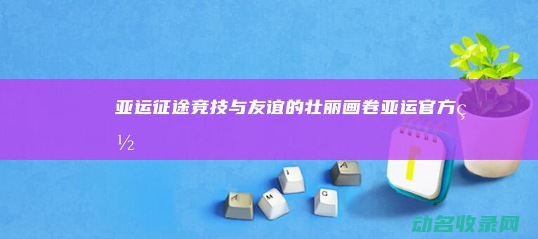 亚运征途 竞技与友谊的壮丽画卷 (亚运官方网)