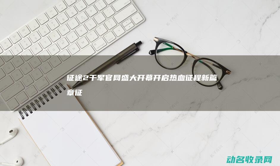征途2千军官网盛大开幕 开启热血征程新篇章 (征途2千军官方网站)