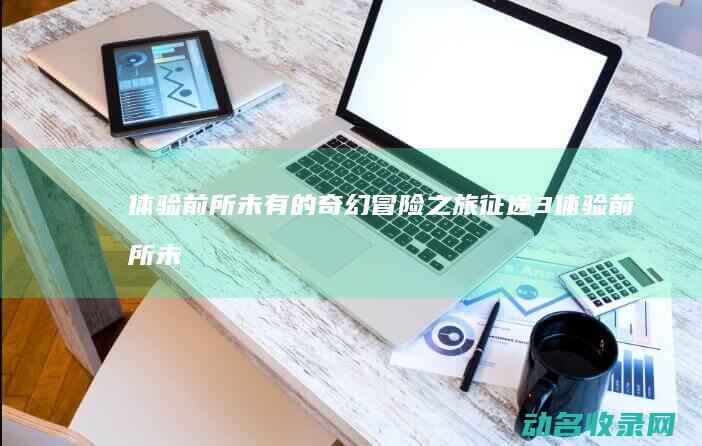 体验前所未有的奇幻冒险之旅 征途3 (体验前所未有的快乐高级句子)