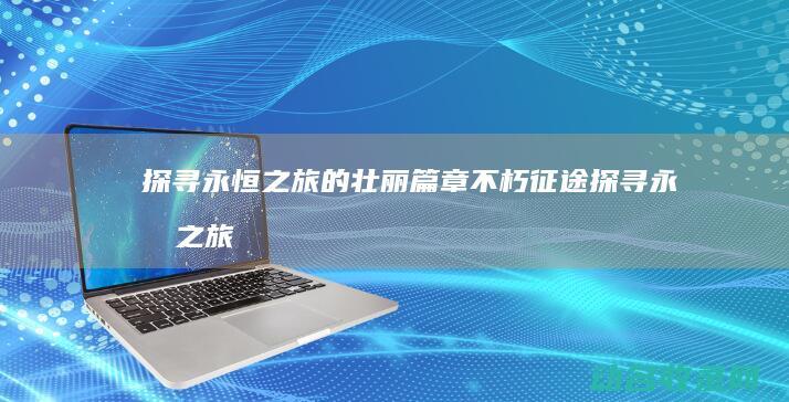 探寻永恒之旅的壮丽篇章 不朽征途 (探寻永恒之旅攻略)