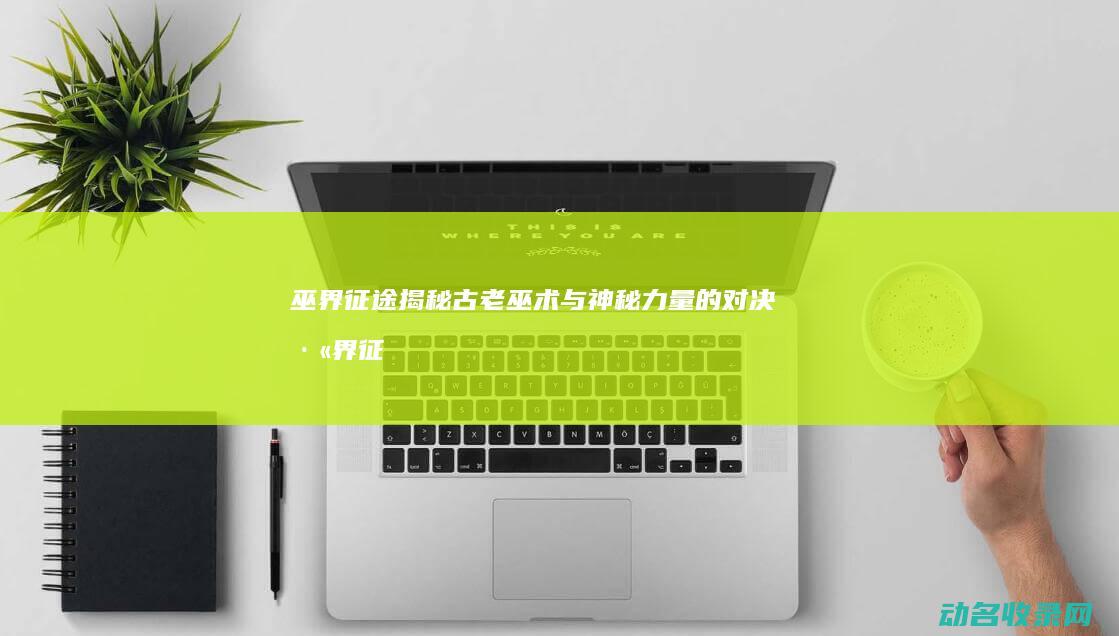 巫界征途 揭秘古老巫术与神秘力量的对决 (巫界征途揭秘攻略大全)