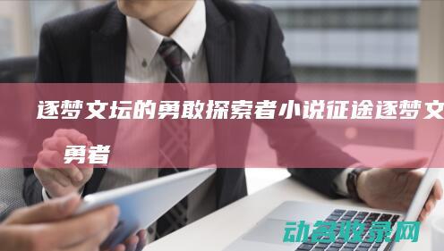 逐梦文坛的勇敢探索者 小说征途 (逐梦文坛的勇者是谁)