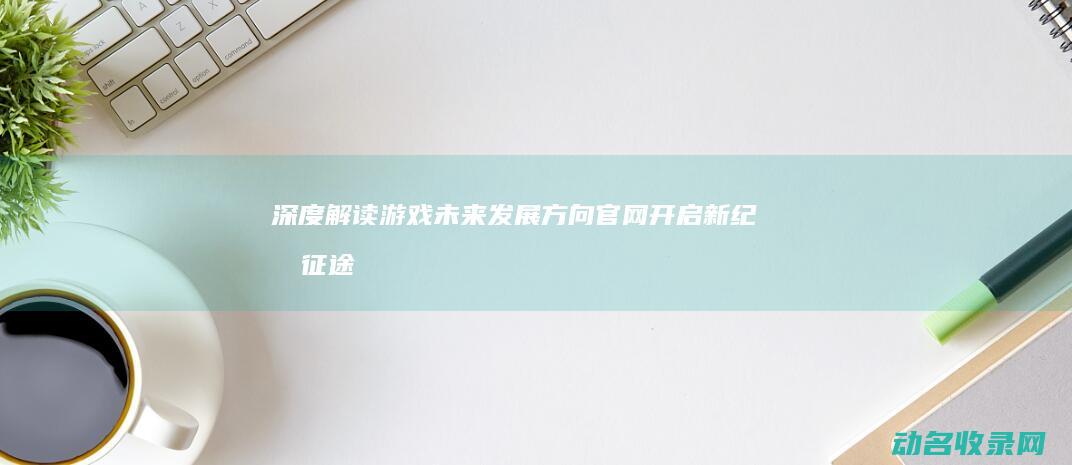 深度解读游戏未来发展方向 官网开启新纪元 征途 (深度解读游戏)