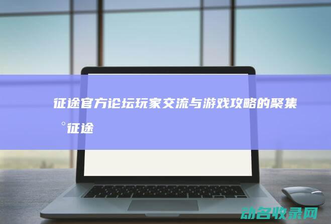 征途官方论坛 玩家交流与游戏攻略的聚集地 (征途官网论坛)