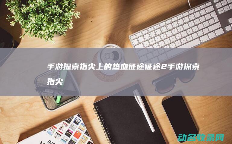 手游 探索 指尖上的热血征途 征途2 (手游探索指尖怎么玩)
