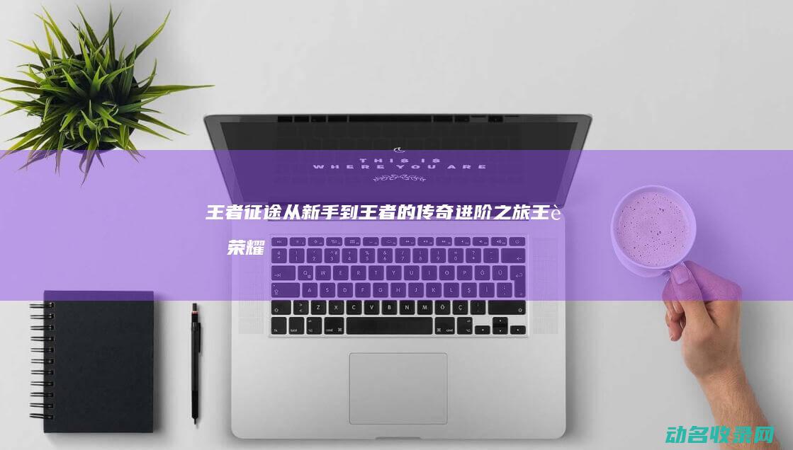 王者征途 从新手到王者的传奇进阶之旅 (王者荣耀征途在哪)