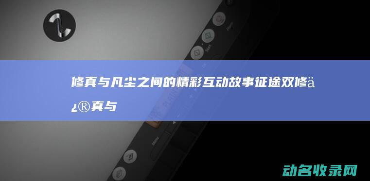 修真与凡尘之间的精彩互动故事 征途双修 (修真与凡尘之间的关系)
