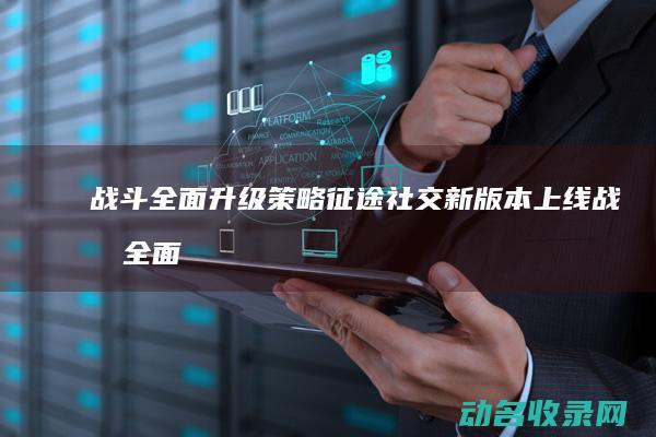 战斗全面升级 策略 征途 社交 新版本上线 (战斗全面升级的游戏)