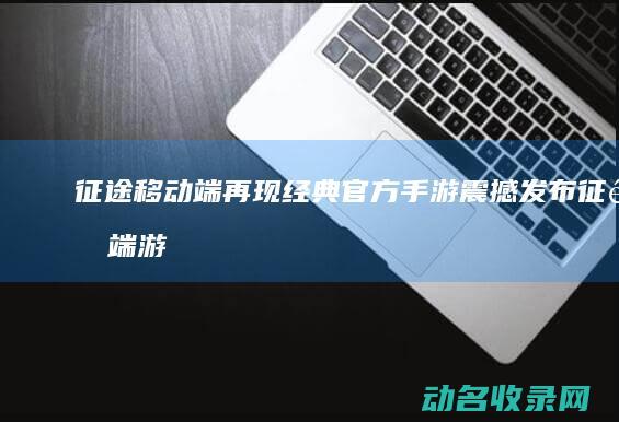 征途 移动端再现经典 官方手游震撼发布 (征途 端游)