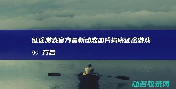 征途游戏官方最新动态图片揭晓 (征途游戏官方合作交易平台)