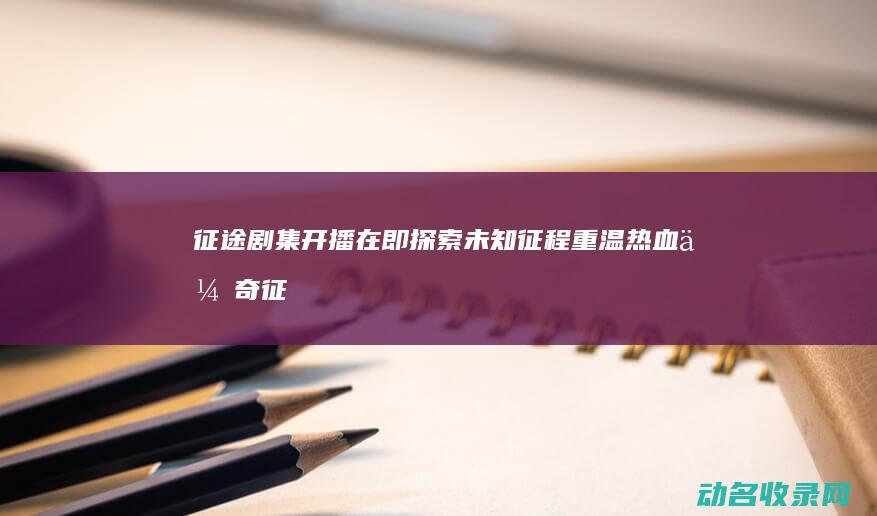 征途 剧集开播在即 探索未知征程 重温热血传奇 (征途剧集开播时间表)