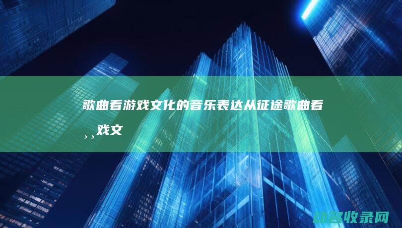 歌曲看游戏文化的音乐表达 从 征途 (歌曲看游戏文案怎么写)