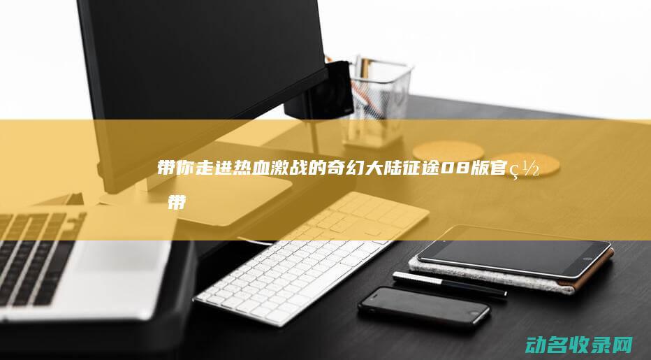 带你走进热血激战的奇幻大陆 征途08版官网 (带你走进热血的海洋)