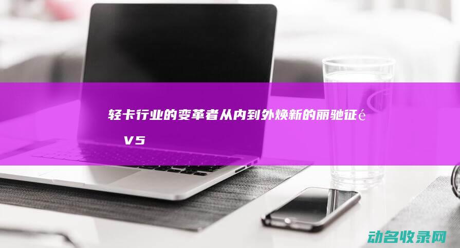 轻卡行业的变革者 从内到外焕新的丽驰征途V5 (轻卡行业的变化趋势)