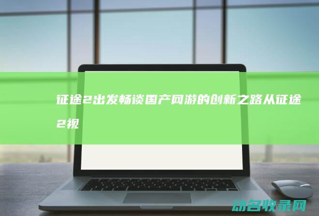 征途2 出发 畅谈国产网游的创新之路 从 (征途2视频)