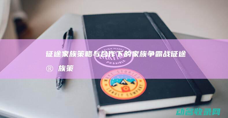 征途家族 策略与合作下的家族争霸战 (征途家族策略游戏)