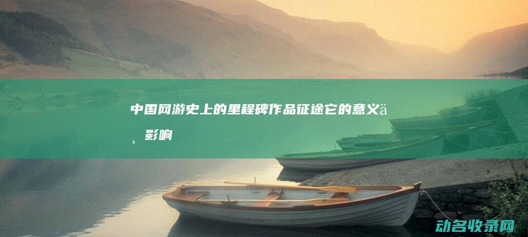中国网游史上的里程碑作品 征途 它的意义与影响 (中国网游史上最黑暗的时刻)