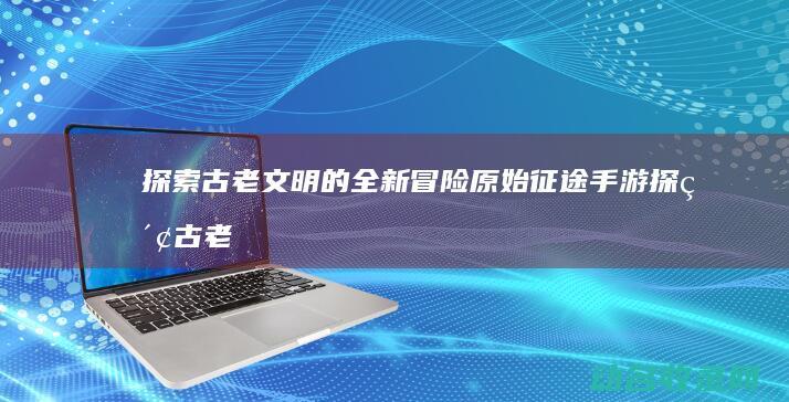 探索古老文明的全新冒险 原始征途手游 (探索古老文明的方法)