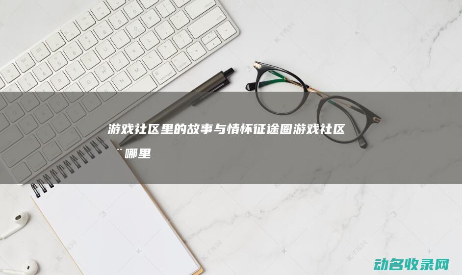 游戏社区里的故事与情怀 征途圈 (游戏社区在哪里找)