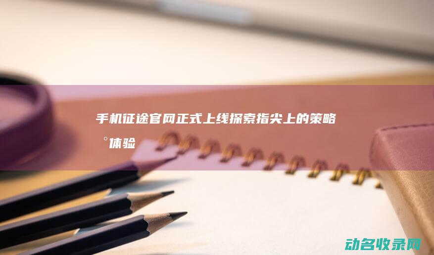 手机征途官网正式上线 探索指尖上的策略新体验 (手机征途官网下载安装)
