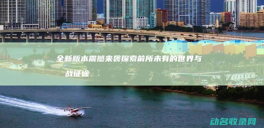 全新版本震撼来袭 探索前所未有的世界与挑战 征途 (全新版本震撼音乐下载)