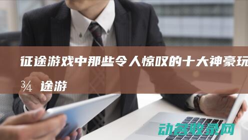 征途游戏中那些令人惊叹的十大神豪玩家 (征途游戏那年有的)