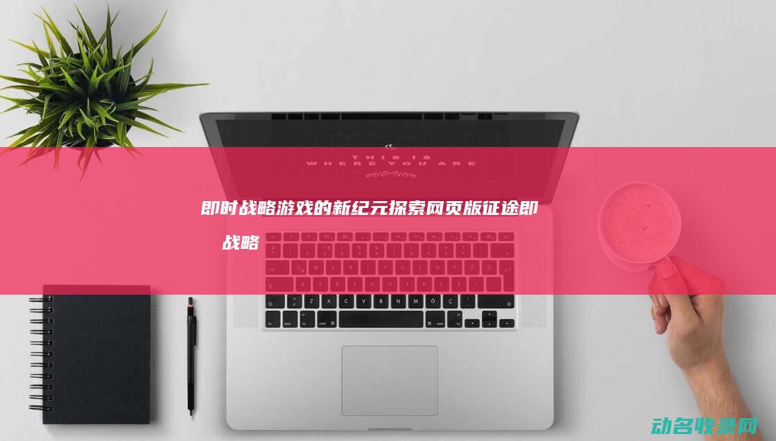 即时战略游戏的新纪元 探索网页版征途 (即时战略游戏排行榜前十名)