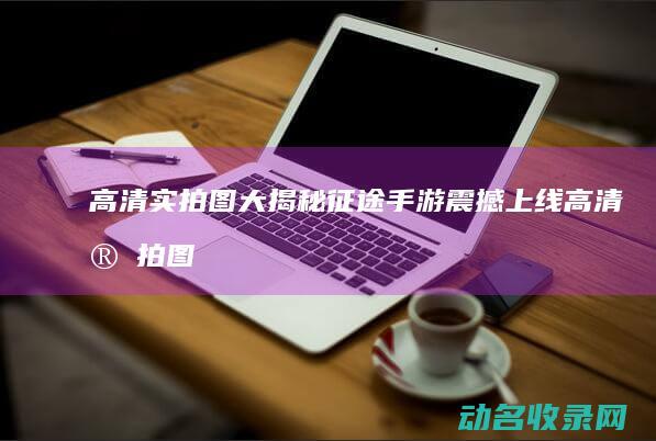 高清实拍图大揭秘 征途 手游震撼上线 (高清实拍图大全)