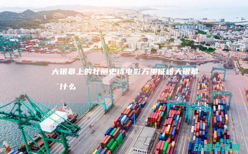 大银幕上的壮丽史诗电影 万里征途 (大银幕是什么)