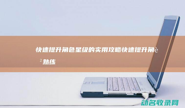 快速提升角色星级的实用攻略 (快速提升角色熟练度)