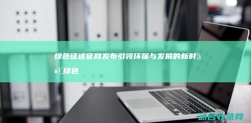 绿色征途官网发布 引领环保与发展的新时代 (绿色征途官网首页)
