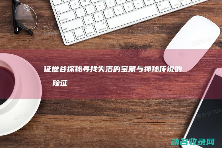 征途谷探秘 寻找失落的宝藏与神秘传说的冒险 (征途谷探秘寻宝攻略)