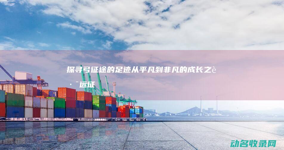 探寻弓征途的足迹 从平凡到非凡的成长之路 (远征探索关卡在哪)