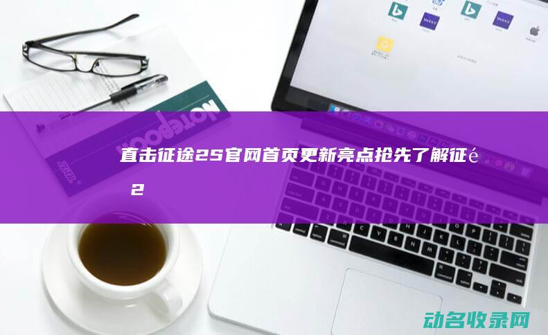 直击征途2S官网首页更新亮点 抢先了解 (征途2s视频直播)