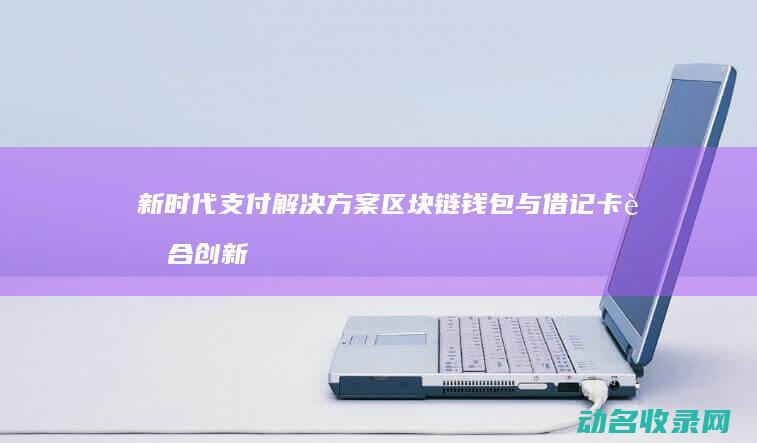 新时代支付解决方案 区块链钱包与借记卡融合创新 (支付新时代作文)