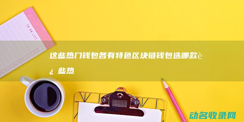 这些热门钱包各有特色 区块链钱包选哪款 (这些热门钱包英文)