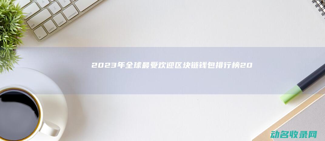 2023年全球最受欢迎区块链钱包排行榜 (2023年全国甲卷)