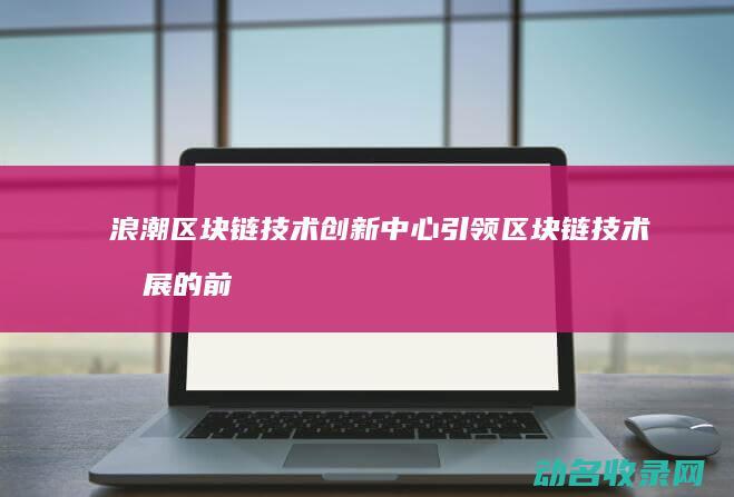 浪潮区块链技术创新中心 引领区块链技术发展的前沿阵地 (浪潮区块链技术有哪些)