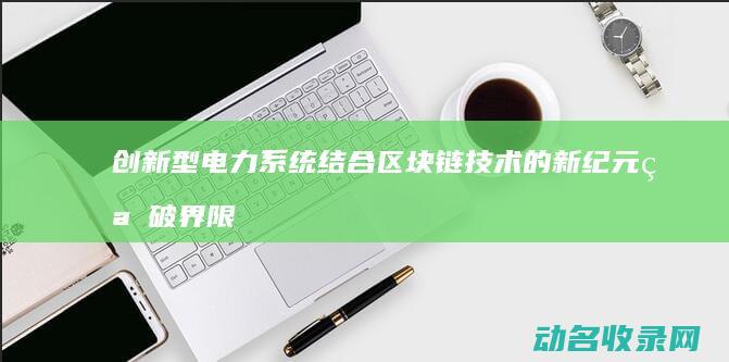 创新型电力系统结合区块链技术的新纪元 突破界限 (创新型电力系统有哪些)