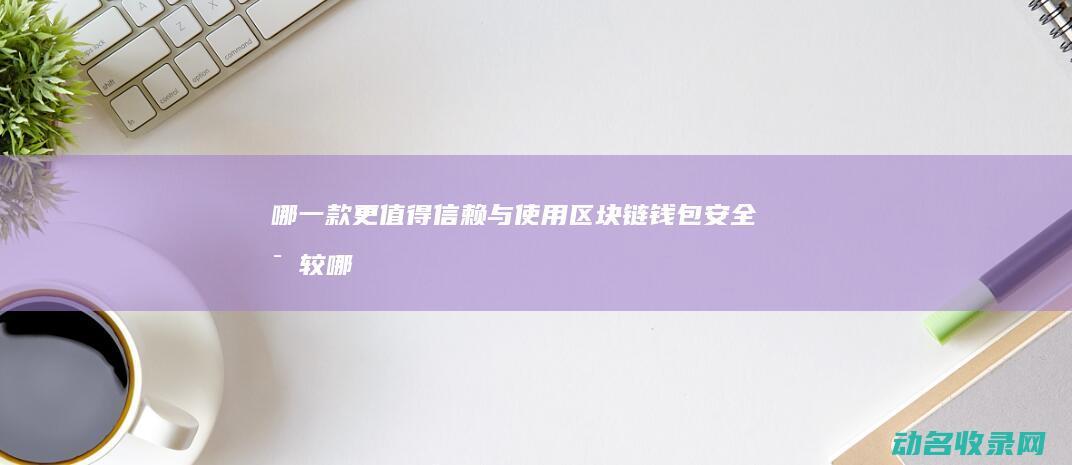 哪一款更值得信赖与使用 区块链钱包安全比较 (哪款更值得选)