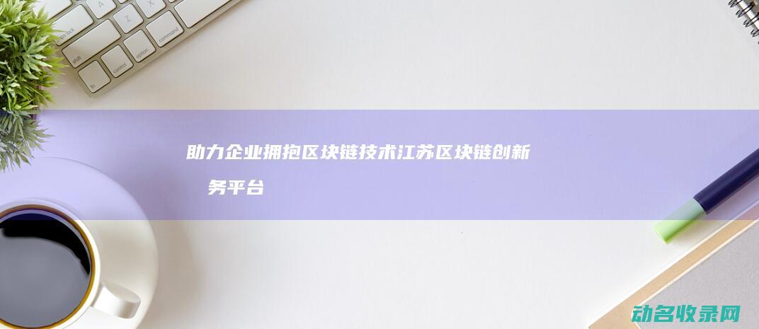 助力企业拥抱区块链技术 江苏区块链创新服务平台启动 (助力 企业)